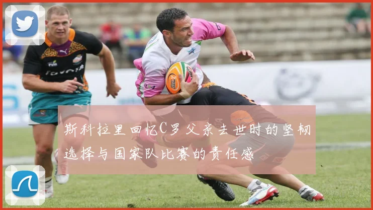 斯科拉里回忆C罗父亲去世时的坚韧选择与国家队比赛的责任感