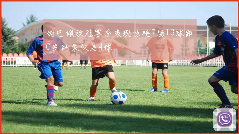 姆巴佩欧冠赛季表现惊艳7场13球距C罗纪录仅差4球