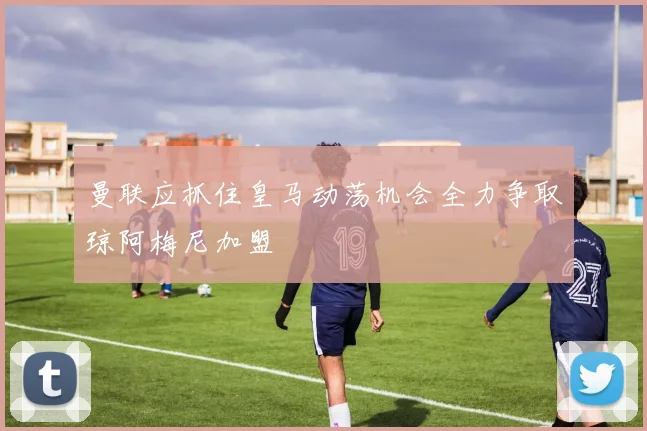 曼联应抓住皇马动荡机会全力争取琼阿梅尼加盟