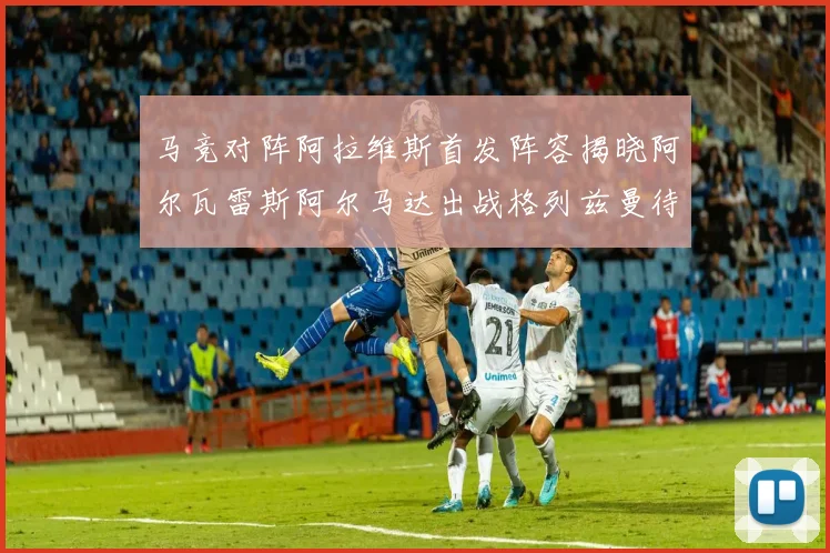 马竞对阵阿拉维斯首发阵容揭晓阿尔瓦雷斯阿尔马达出战格列兹曼待命